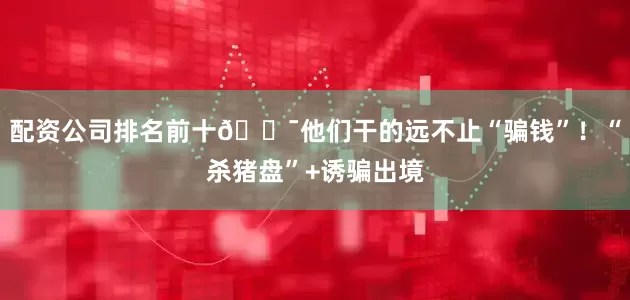配资公司排名前十🎯他们干的远不止“骗钱”！“杀猪盘”+诱骗出境