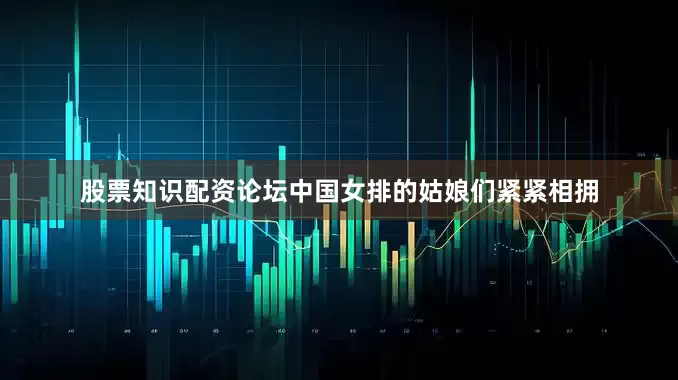 股票知识配资论坛中国女排的姑娘们紧紧相拥